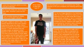 My favourite genre of music is conscious rap. Purely 
because of the pure complexity and meaning behind the 
lyrics. 
My favourite artists are Jimmi Hendrix, 
Mac Miller, Kendrick Lemar and Ab- 
Soul. For me my image depends on my mood and 
I am currently studying A2 Media, 
Drama and English Literature. 
Although I neglect to admit it often, I am 
heavily influenced by the music industry; 
meaning the songs and videos. Since I 
started acquiring my own taste in music at 
around 11 I have ventured more into 
complex songs, as oppose to what I 
listened to with my family, alternative rock. 
The more conscious types of music allow 
me to explore how the world works in ways 
I never used to see. It also effects how I 
dress and even some sports I take up. For 
example a fan made video to a Kid Cudi 
song made me want to take up 
skateboarding. 
often my mood is effected by music so if I am 
listening to more up beat music like G-Eazy I 
dress smarter whereas is I am in a conscious 
mood listening to Mac Miller I dress in baggy 
hoodies and shorts. However both styles are 
accompanied by monotone colour schemes 
as I, well, like black and white clothing. 
I come from Downham which is a more 
rural part of Bromley. 
Currently dating a girl that is really cool, I 
guess, like she is able to understand my 
perspective on how the world works and 
agrees, it isn’t necessarily true it’s just we 
believe that the world is run poorly and us 
discussing serious topics acts like a mini 
rebellion to society. She also listens to the 
lesser known music that I listen to which is 
different...probably why we think the same. 
Hi my name 
is Sam and 
I am 17 
