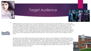 Target Audience 
 
Relationships are not that much of an importance to her as she would rather focus on her job 
and getting good grades than having a boyfriend. And although she may be busy with her work 
and school life, she does however find the time to interact with friends at gatherings on the 
weekend. She lives with her parents in a semi-detached suburban house in west London. The 
house is owned instead of being rented and the mortgage has recently been paid off. She 
would hopefully in a few years have her own apartment closer into the city and be that settled 
enough in order to start a fresh relationship with someone and then going on to have a family. 
She knows that motherhood will be exciting for her and cannot wait to have children of her 
own. 
 Outside of her social life, education and work, she enjoys a few hobbies in the little spare time 
that she has. One of her most enjoyable hobbies is watching a marathon of any of her favourite 
TV shows like ‘True Blood’, ‘Ghost Whisperer’, and ‘Supernatural’.The target audience is highly 
fascinated by these shows, brought in by the interesting and intriguing story lines behind it 
questioning the supernatural in a thought-provoking and exciting fashion. She then blogs about 
these programmes on her Tumblr account, reblogging various gifs and screencaps of the 
episode that she has just seen. 
 