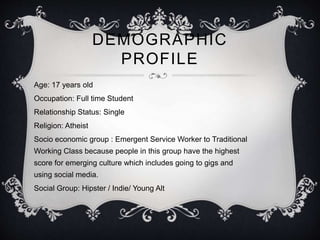 DEMOGRAPHIC 
PROFILE 
Age: 17 years old 
Occupation: Full time Student 
Relationship Status: Single 
Religion: Atheist 
Socio economic group : Emergent Service Worker to Traditional 
Working Class because people in this group have the highest 
score for emerging culture which includes going to gigs and 
using social media. 
Social Group: Hipster / Indie/ Young Alt 
