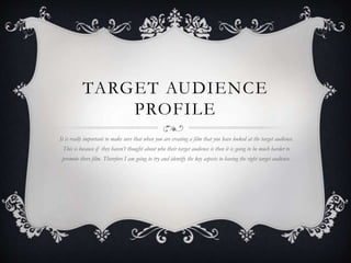 TARGET AUDIENCE
PROFILE
It is really important to make sure that when you are creating a film that you have looked at the target audience.
This is because if they haven’t thought about who their target audience is then it is going to be much harder to
promote there film. Therefore I am going to try and identify the key aspects to having the right target audience.
 