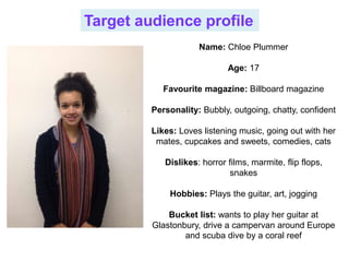 Target audience profile
Name: Chloe Plummer
Age: 17
Favourite magazine: Billboard magazine
Personality: Bubbly, outgoing, chatty, confident
Likes: Loves listening music, going out with her
mates, cupcakes and sweets, comedies, cats
Dislikes: horror films, marmite, flip flops,
snakes
Hobbies: Plays the guitar, art, jogging
Bucket list: wants to play her guitar at
Glastonbury, drive a campervan around Europe
and scuba dive by a coral reef
 