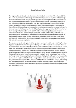 Target Audience Profile
The target audience istargetedatboth male and female,butispredominantlyfemale,aged 17-35.
She iswell educatedandiseitherinhighereducation,studyingherA Levels,those inthe olderage
bracketwill be at Universitystudyingsomethinglike Creative Writing,FilmorMediaor wouldhave
alreadygraduated.Beingintellectual,itisn’t surprisingthatduringherfree time she lovestoread,
one of herfavourite authorsbeingDarrenShan,whoisrenownedforwritinghorrorandfantasy
novels.Beingathrill-seekerandslightadrenaline junkie,itisnotsurprisingshe ispassionatefor
horror filmsandthe buzzshe getsfrom watchingthem.Assoonas a new horror movie isreleasedin
the cinema,she isthe firstpersondowntheirbookingticketsdraggingherfriendswithher,despite
themfearingfortheirlives.She isverysociableand verylikable,simplybecause she letsher
imaginationsetherfree.Itisveryrare you will see herdownordisheartened,she triestohave a
positive outlookoneverythingthatshe doesandtriestospreadthiswitheveryone aroundher.As
mentionedbefore,she isverysociable andhasmanyfriendsandontop of thisshe is veryfamily
orientated.Atthismomentinherlife she issingleandwishestofindsomebodywhohasthe same
interestsasher,whocan inspire her.
Thisleaveshermore time tospendwithherlovedone whenshe isnottieddownstudying/working.
A personalitytraitsthatspiralsthroughherisbeingactive andenergetic.She strivestobe the best
that she can be inall aspectsof herlife,she takespartinZumbaclassestwotimesa week,asa detox
away fromlife stresses.Despite lovingtogoout,she wouldpicka coffee shopwitha bookto read
rather thangoingout to livelybars,asshe getsnobiggerthrill thanunravellingahorror.She is not
shyon renewingherNetflixaccountona monthlybasis,purelybecause of the vastamountof horror
filmsonoffertoher at the clickof a button.Notonlythis,byTV seriestoo,once she'sstartedshe
can’t stop!Horror filmsare a guiltypleasure of hers,specificallyslashers.Theydrive hercrazy,asthe
characters are one byone killedoff bythe antagonist,she can’thelpbutscreamat the TV wishing
theywenta differentwayaboutitso theywouldn’tdie.She seesherself asthe final girl,outsmarting
and gettingawayfromthe antagonist.Anothersub-genre appealstoheralso,psychological,she
findstheminterestingandwouldlike toknow whatthose whohave psychologicalissuesare thinking
and whattriggersthem.
 