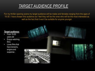 For my thriller opening scene my target audience will be males and females ranging from the ages of
15-30. I have chosen this audience as I feel they will be the ones who will be the most interested as
well as the fact that it won’t be suitable for anyone younger.
TARGET AUDIENCE PROFILE
Target audience:
• From 15-30
years old
• Enjoys watching
films
• Loves films that
have tensions,
enigma and
suspense .
 