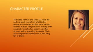CHARACTER PROFILE
This is Ella Herman and she is 20 years old
and is a great example of what kind of
people are my target audience she has just
finished A levels last year and is moving onto
university. She also has a job in a clothes
store as well as attending university. Ella is
also into pop and hip hop and is also a big
fan of drake.