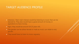 TARGET AUDIENCE PROFILE
 Interests / their main interest would be listening to music that can be
danced to. They also would have a good amount of money or
aspirations to have money.
 Age / they would be around 18-25 years old .
 The gender can be either female or male as music can relate to any
gender.
 They would have to listen to music regularly.
 