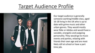 Target Audience Profile
Our target audience is generally
someone working/middle class, aged
16-18 living in the UK who is up to
date with grime music and other
urban genres. They would mostly
wear Nike or Adidas and would have a
sociable, energetic and outgoing
personality. They would go to music
events and parties, relaxing with
friends their own age and are most
likely still at school or have a part
time job.
 