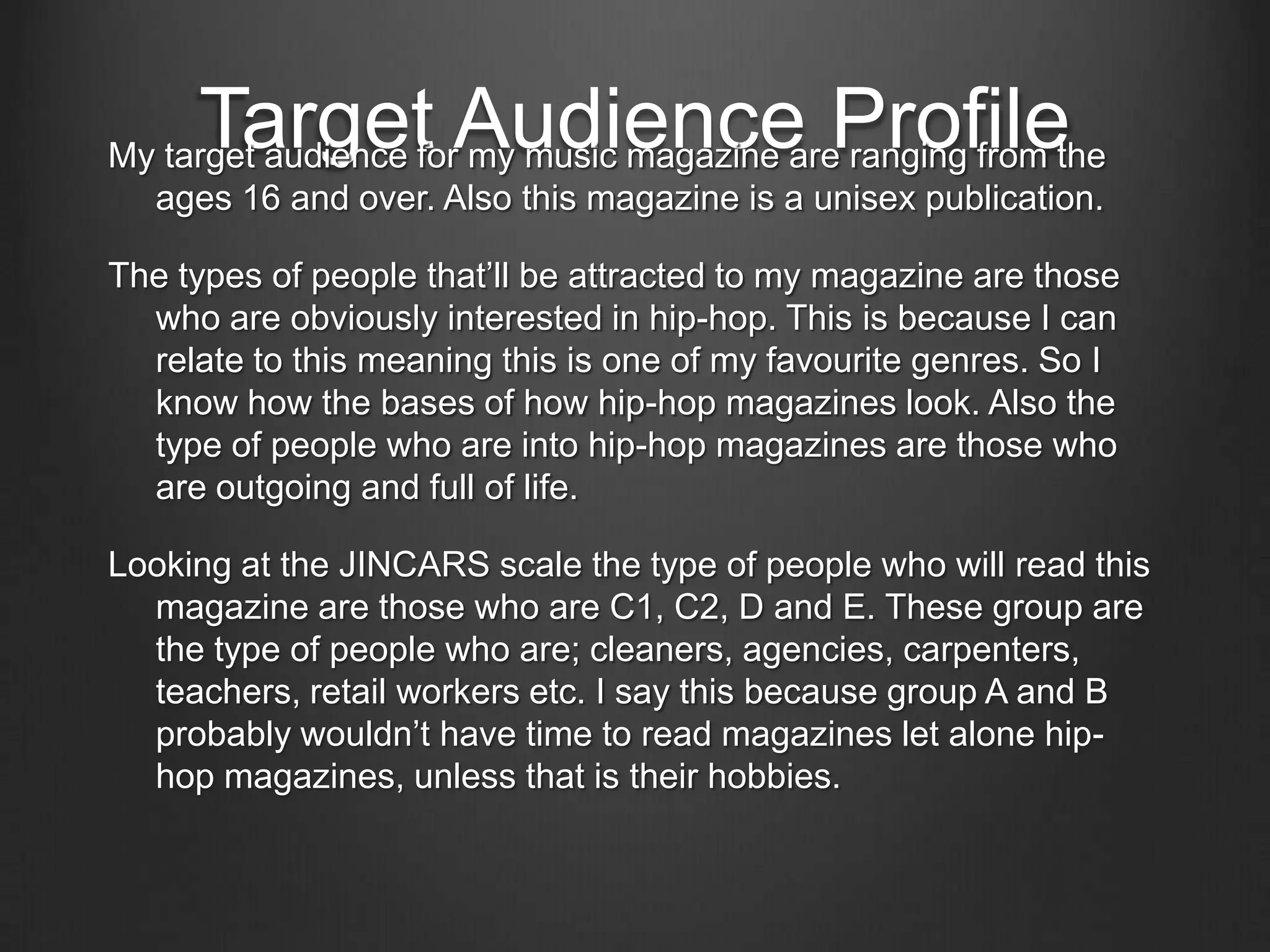 Target Audience Profile
My target audience for my music magazine are ranging from the
  ages 16 and over. Also this magazine is a unisex publication.

The types of people that’ll be attracted to my magazine are those
  who are obviously interested in hip-hop. This is because I can
  relate to this meaning this is one of my favourite genres. So I
  know how the bases of how hip-hop magazines look. Also the
  type of people who are into hip-hop magazines are those who
  are outgoing and full of life.

Looking at the JINCARS scale the type of people who will read this
  magazine are those who are C1, C2, D and E. These group are
  the type of people who are; cleaners, agencies, carpenters,
  teachers, retail workers etc. I say this because group A and B
  probably wouldn’t have time to read magazines let alone hip-
  hop magazines, unless that is their hobbies.
 