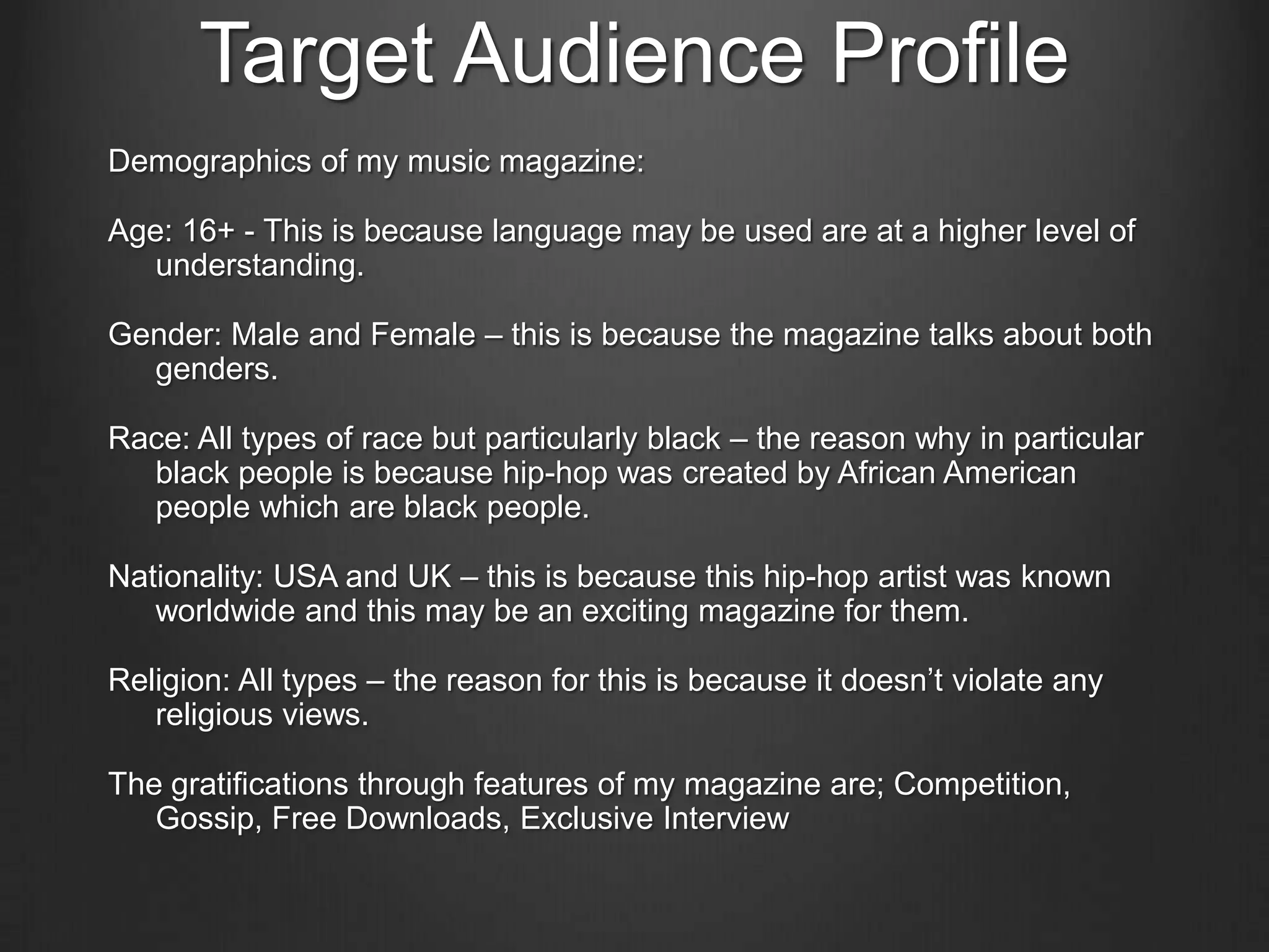 Target Audience Profile
Demographics of my music magazine:

Age: 16+ - This is because language may be used are at a higher level of
   understanding.

Gender: Male and Female – this is because the magazine talks about both
  genders.

Race: All types of race but particularly black – the reason why in particular
  black people is because hip-hop was created by African American
  people which are black people.

Nationality: USA and UK – this is because this hip-hop artist was known
   worldwide and this may be an exciting magazine for them.

Religion: All types – the reason for this is because it doesn’t violate any
   religious views.

The gratifications through features of my magazine are; Competition,
   Gossip, Free Downloads, Exclusive Interview
 