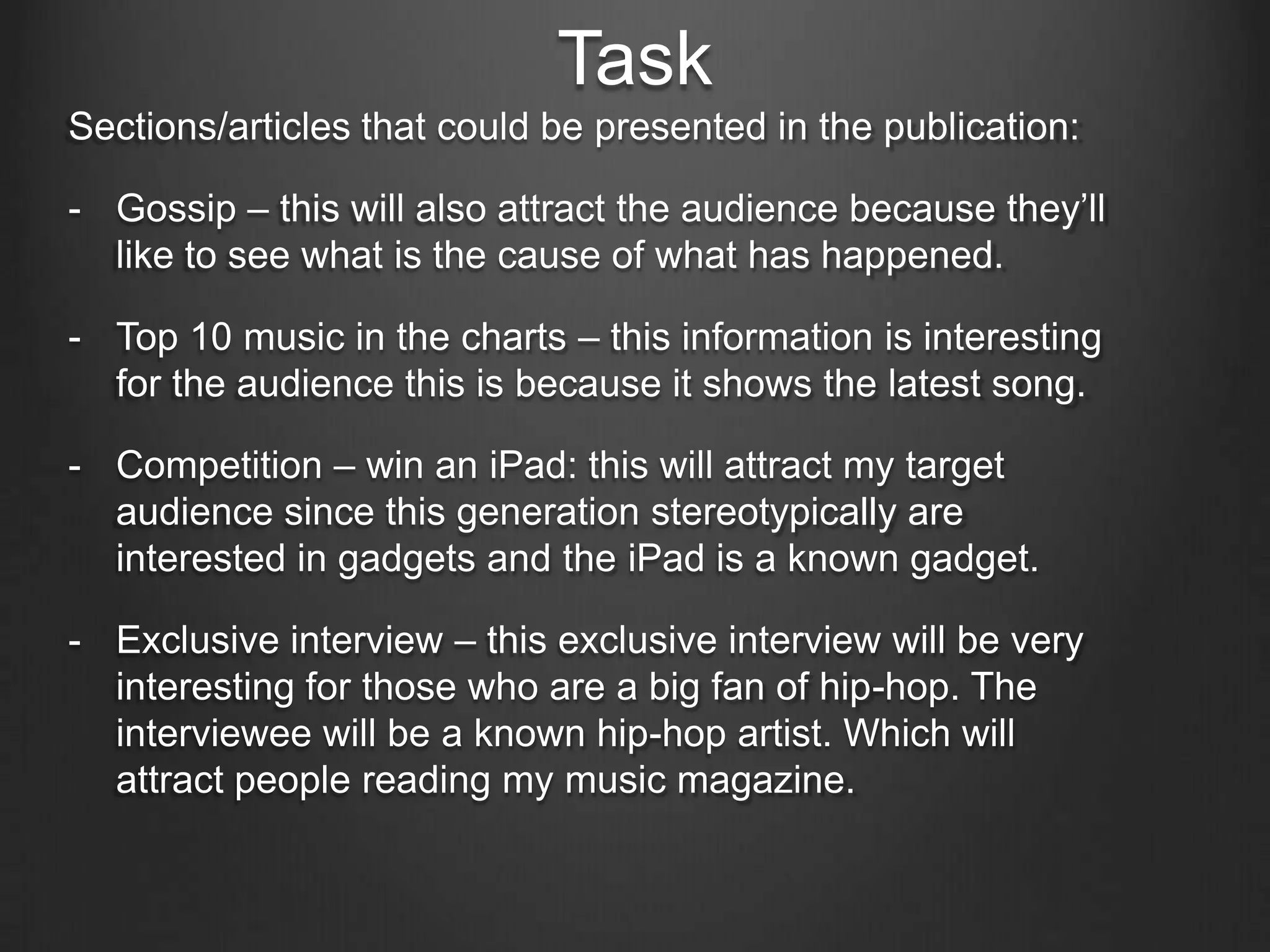 Task
Sections/articles that could be presented in the publication:

- Gossip – this will also attract the audience because they’ll
  like to see what is the cause of what has happened.

- Top 10 music in the charts – this information is interesting
  for the audience this is because it shows the latest song.

- Competition – win an iPad: this will attract my target
  audience since this generation stereotypically are
  interested in gadgets and the iPad is a known gadget.

- Exclusive interview – this exclusive interview will be very
  interesting for those who are a big fan of hip-hop. The
  interviewee will be a known hip-hop artist. Which will
  attract people reading my music magazine.
 