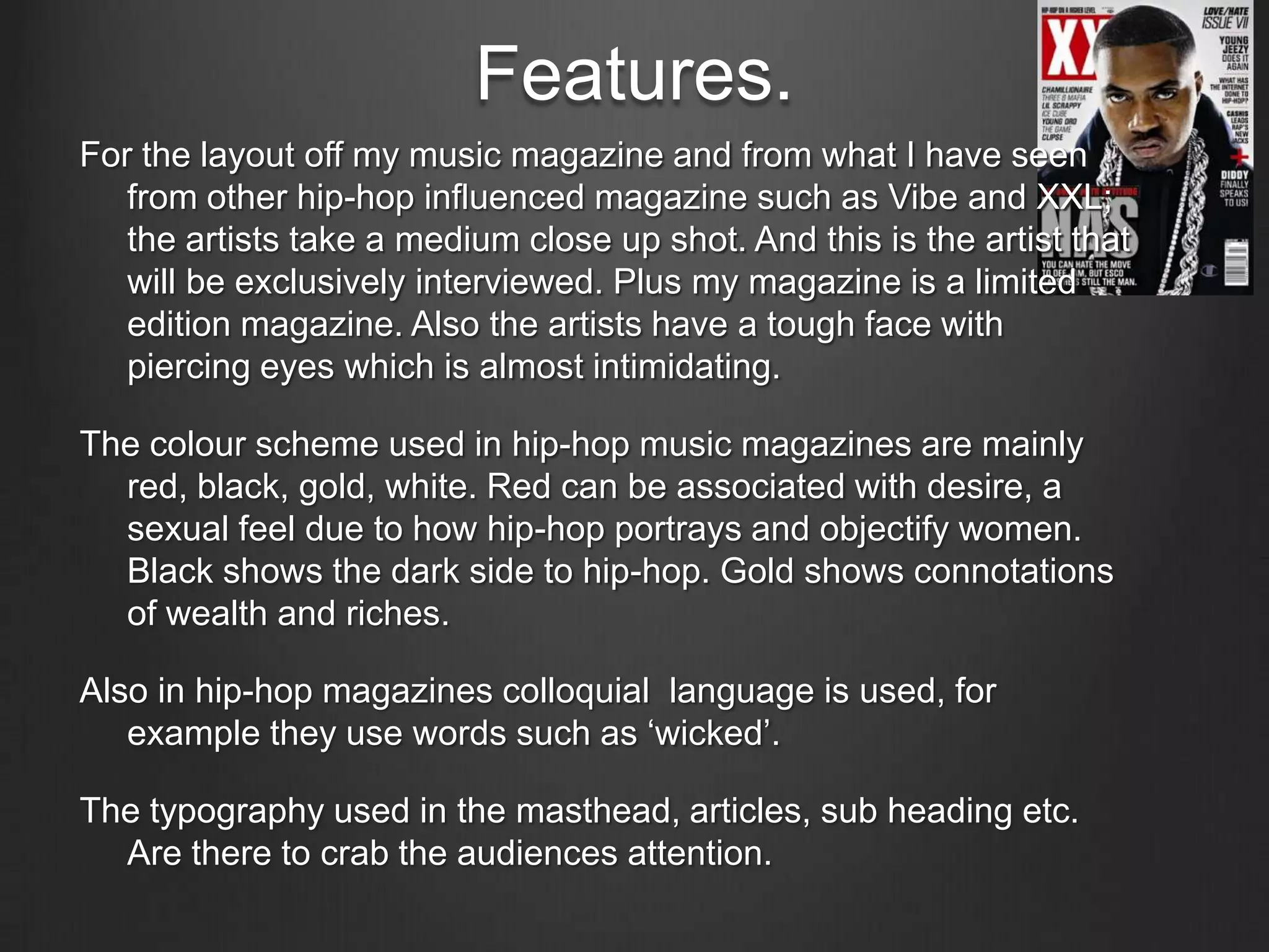 Features.
For the layout off my music magazine and from what I have seen
   from other hip-hop influenced magazine such as Vibe and XXL;
   the artists take a medium close up shot. And this is the artist that
   will be exclusively interviewed. Plus my magazine is a limited
   edition magazine. Also the artists have a tough face with
   piercing eyes which is almost intimidating.

The colour scheme used in hip-hop music magazines are mainly
  red, black, gold, white. Red can be associated with desire, a
  sexual feel due to how hip-hop portrays and objectify women.
  Black shows the dark side to hip-hop. Gold shows connotations
  of wealth and riches.

Also in hip-hop magazines colloquial language is used, for
   example they use words such as ‘wicked’.

The typography used in the masthead, articles, sub heading etc.
  Are there to crab the audiences attention.
 