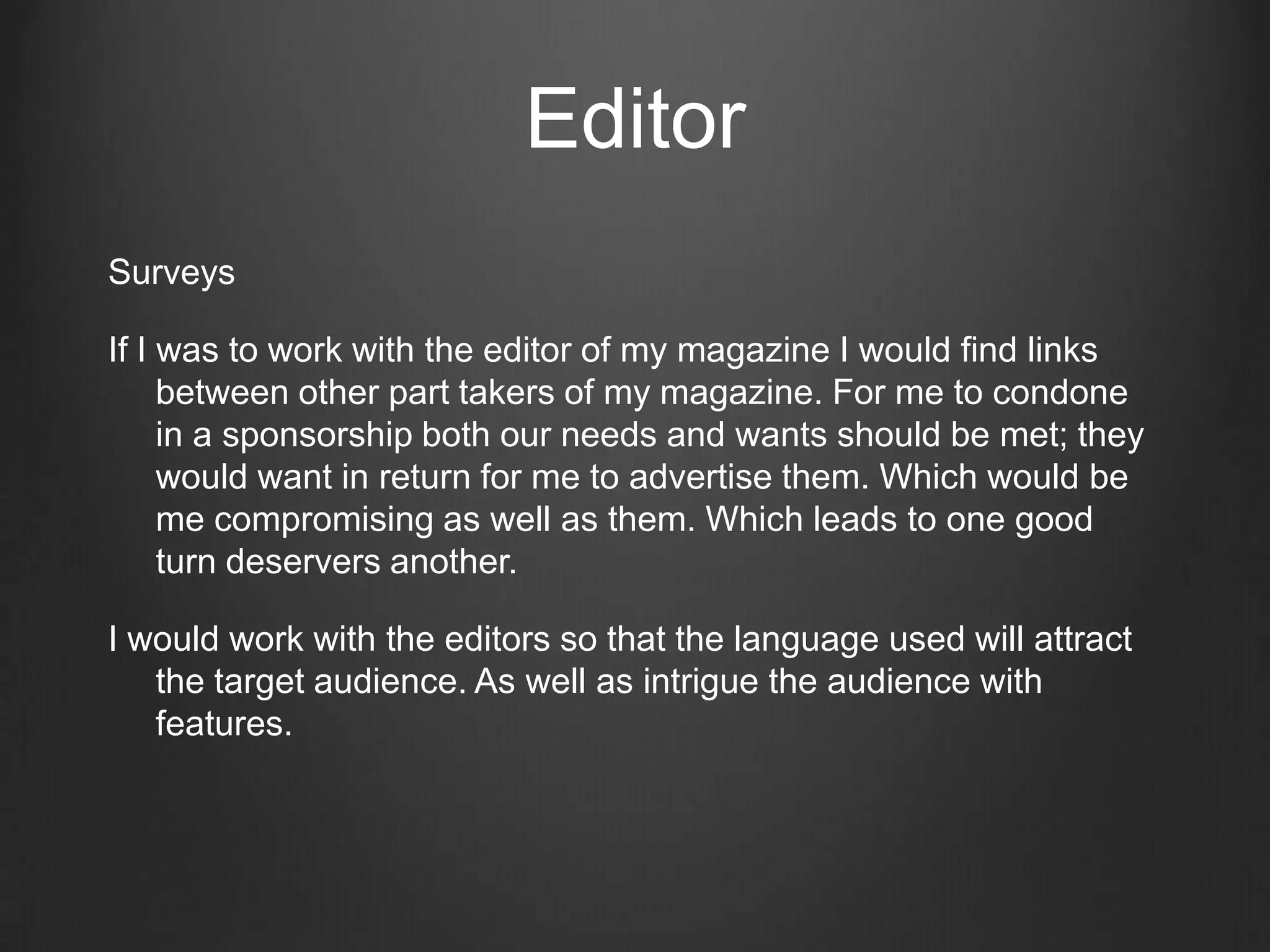 Editor
Surveys

If I was to work with the editor of my magazine I would find links
     between other part takers of my magazine. For me to condone
     in a sponsorship both our needs and wants should be met; they
     would want in return for me to advertise them. Which would be
     me compromising as well as them. Which leads to one good
     turn deservers another.

I would work with the editors so that the language used will attract
   the target audience. As well as intrigue the audience with
   features.
 