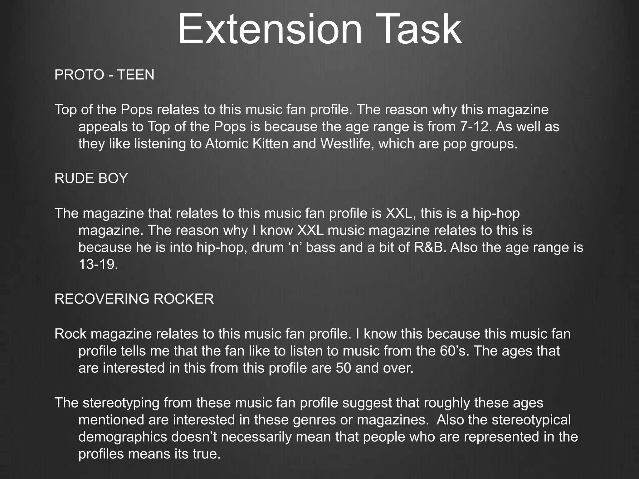 Extension Task
PROTO - TEEN

Top of the Pops relates to this music fan profile. The reason why this magazine
   appeals to Top of the Pops is because the age range is from 7-12. As well as
   they like listening to Atomic Kitten and Westlife, which are pop groups.

RUDE BOY

The magazine that relates to this music fan profile is XXL, this is a hip-hop
   magazine. The reason why I know XXL music magazine relates to this is
   because he is into hip-hop, drum ‘n’ bass and a bit of R&B. Also the age range is
   13-19.

RECOVERING ROCKER

Rock magazine relates to this music fan profile. I know this because this music fan
   profile tells me that the fan like to listen to music from the 60’s. The ages that
   are interested in this from this profile are 50 and over.

The stereotyping from these music fan profile suggest that roughly these ages
   mentioned are interested in these genres or magazines. Also the stereotypical
   demographics doesn’t necessarily mean that people who are represented in the
   profiles means its true.
 