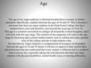 Age
The age of my target audience is directed towards those currently in further
education. Specifically, students between the ages of 16 and 19. This is because I
am aware that there are many students in the Sixth Form College who have
restarted their years and therefore vary beyond the usual age of 16 to 18.
This age is a common convention in colleges all around the United Kingdom, and I
will stick with this age range. The contents of my magazine will cater to this age
range by focussing upon central student matters such as settling into class, general
rules of the college and tips to help students cope.
The fact that my Target Audience is compromised of teenagers of all genders
between the ages of 16 and 19 means I will have to appeal to their current likes
and preferences but also understand that every student is different and it is unfair to
treat everyone fair; especially taking into consideration that there are many
students with physical disabilities, mental health issues or learning difficulties.
 