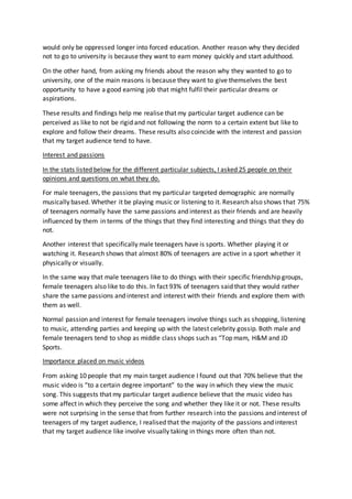 would only be oppressed longer into forced education. Another reason why they decided
not to go to university is because they want to earn money quickly and start adulthood.
On the other hand, from asking my friends about the reason why they wanted to go to
university, one of the main reasons is because they want to give themselves the best
opportunity to have a good earning job that might fulfil their particular dreams or
aspirations.
These results and findings help me realise that my particular target audience can be
perceived as like to not be rigid and not following the norm to a certain extent but like to
explore and follow their dreams. These results also coincide with the interest and passion
that my target audience tend to have.
Interest and passions
In the stats listed below for the different particular subjects, I asked 25 people on their
opinions and questions on what they do.
For male teenagers, the passions that my particular targeted demographic are normally
musically based. Whether it be playing music or listening to it. Research also shows that 75%
of teenagers normally have the same passions and interest as their friends and are heavily
influenced by them in terms of the things that they find interesting and things that they do
not.
Another interest that specifically male teenagers have is sports. Whether playing it or
watching it. Research shows that almost 80% of teenagers are active in a sport whether it
physically or visually.
In the same way that male teenagers like to do things with their specific friendship groups,
female teenagers also like to do this. In fact 93% of teenagers said that they would rather
share the same passions and interest and interest with their friends and explore them with
them as well.
Normal passion and interest for female teenagers involve things such as shopping, listening
to music, attending parties and keeping up with the latest celebrity gossip. Both male and
female teenagers tend to shop as middle class shops such as “Top mam, H&M and JD
Sports.
Importance placed on music videos
From asking 10 people that my main target audience I found out that 70% believe that the
music video is “to a certain degree important” to the way in which they view the music
song. This suggests that my particular target audience believe that the music video has
some affect in which they perceive the song and whether they like it or not. These results
were not surprising in the sense that from further research into the passions and interest of
teenagers of my target audience, I realised that the majority of the passions and interest
that my target audience like involve visually taking in things more often than not.
 
