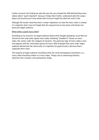 Further research into finding out why this was the case showed the 90% believed that music
videos where “quiet important” because it helps them further understand what the song is
about and also because it also allows them to have insight into what the artist is like.
Although the results show that there is major importance on how the music video is viewed,
it is important that I must not forget that the song also has to also touch and interest my
particular target audience.
What makes a good music video?
According to my research, my target audience believe that thought-provoking visual that are
relevant to the song make a good music video. Following “Goodwin’s” theory on music
video, this comes under the category of narrative. This particular type of music video is also
very popular with the mainstream genres of music. 60% of people that come under target
audience believe that the reason why it is important for good visuals is because they it
captivates them more.
The majority of target audience also believe that the same stereotypical conventions in a
music video should be evident in a music video. Things such as interesting storyline,
attractive men a women and spontaneous things.
 