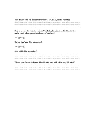 How do you find out about horror films? E.G (T.V, media website)
…………………………………………………………………………………………
…………………………………………………………………………………………
………………………………………………………………………………………….

Do you use media websites such as YouTube, Facebook and twitter to view
trailers and other promotional parts of products?

Yes [ ] No [ ]

Do you buy/read film magazines?

Yes [ ] No [ ]

If so which film magazine?
…………………………………………………………………………………………
…………………………………………………………………………………………
…………………………………………………………………………………………

Who is your favourite horror film director and which film they directed?
…………………………………………………………………………………………
…………………………………………………………………………………………
…………………………………………………………………………………………
 