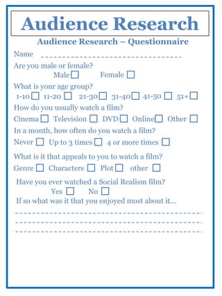 Audience Research
        Audience Research – Questionnaire
Name
Are you male or female?
           Male         Female
What is your age group?
1-10     11-20      21-30      31-40     41-50        51+
How do you usually watch a film?
Cinema      Television      DVD        Online     Other
In a month, how often do you watch a film?
Never      Up to 3 times      4 or more times
What is it that appeals to you to watch a film?
Genre      Characters       Plot    other
Have you ever watched a Social Realism film?
           Yes          No
If so what was it that you enjoyed most about it...
 