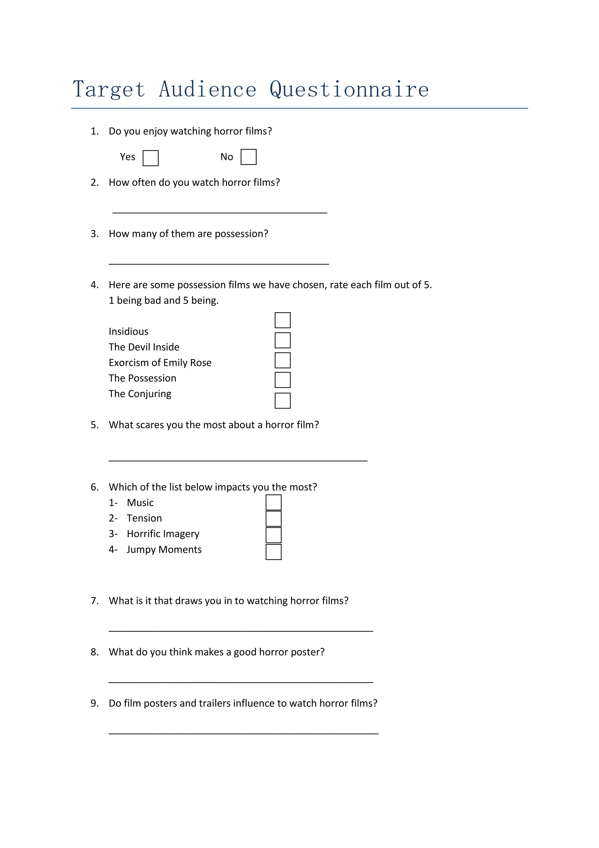 Target Audience Questionnaire
1. Do you enjoy watching horror films?
Yes
No
2. How often do you watch horror films?
_______________________________________
3. How many of them are possession?
________________________________________
4. Here are some possession films we have chosen, rate each film out of 5.
1 being bad and 5 being.
Insidious
The Devil Inside
Exorcism of Emily Rose
The Possession
The Conjuring
5. What scares you the most about a horror film?
_______________________________________________
6. Which of the list below impacts you the most?
1- Music
2- Tension
3- Horrific Imagery
4- Jumpy Moments
7. What is it that draws you in to watching horror films?
________________________________________________
8. What do you think makes a good horror poster?
________________________________________________
9. Do film posters and trailers influence to watch horror films?
_________________________________________________