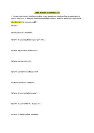 Target Audience Questionnaire
• This is a questionnairethathashelped me havea better understanding of my targetaudience.I
plan to hand it outto the public and peopleI know personally to makethe research fair and reliable.
Questionnaire:TargetAudience16+
Q: Age?-
Q: Occupationor Education?-
Q: What do youenjoyto doin yourspare time?-
Q: What are youraspirationsinlife?-
Q: What are yourinterests?-
Q: What genre on musicdoyou like?-
Q: Where do youlike shopping?-
Q: What do youmostlylike towear?-
Q: What do youlookfor ina musicvideo?-
Q: What enticesyoumore,Andwhy?-
 