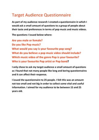 Target Audience Questionnaire <br />As part of my audience research I created a questionnaire in which I would ask a small amount of questions to a group of people about their taste and preferences in terms of pop music and music videos. <br />The questions I issued below where:<br />Are you male or female?Do you like Pop music?What would you say is your favourite pop song?What do you believe a pop music video should include?Which music video of the genre Pop is your favourite?Who is your favourite Pop artist or Pop band? <br />I only chose to ask my target audience a small amount of questions as I found that not many people like long and boring questionnaires and it can affect their response. <br />I issued the questionnaire to 25 people. I felt this was an amount not too small and not big in order to collect some vital and useful information. I aimed for my audience to be between 15 and 25 years old. <br />The Results Are you male or female?<br />I issued the questionnaire to 15 girls and 10 boys. I wanted to hear feedback from both males and females however I had aimed my target audience for my video around females therefore I decided to issue them more questionnaires. I felt this would benefit me as they were the people who I was basing the contents of my music video on being targeted at.  <br />Do you like Pop music?<br />The response I got to this question was 15 girls said yes, that being all of the females. <br />Where 3 boys said yes and 7 said no. <br />This made me realise that my video would be preferred by females than males. However with my audience being females this didn’t affect my aim and the result of all the females stating that they like Pop music, was a great thing to hear. <br />What would you say is your favourite pop song?<br />I collected a variety of results through this Question and made sure I listened to the songs in order to see what Pop songs people like listening to. This would help me to find a song like those enabling me to feel that they would like the song I chose, resulting in them wanting to watch my video. <br />What do you believe a pop music video should include?<br />Many people came back with the same responses here. Appearing a lot were ‘shots of the artist/band, many props, dance routines and different locations throughout’.  As people were stating that this was what they like to see in music videos, I decided that I needed to focus on having those four main features embedded within my video. <br /> <br />Which music video of the genre ‘Pop’ is your favourite?<br />I collected a variety of results through this Question and I used these results when I carried out my research into the conventions of a Pop Video. I looked at the videos which the people had stated as their favourite. <br />My questionnaire wasn’t particularly detailed but did supply me with some vital information in order to help me to produce a conventional Pop music video which would appeal to my target audience. <br />The information I have collected will help me to plan what shall be included within my video. It has given a number of ideas and expanded my knowledge of how I can attract my aimed target audience. The purpose of a music video is to promote a song and encourage people to watch it and listen to the song; therefore this questionnaire has played a big part within the research stage of this piece of coursework. In order to appeal to your audience you have to find out what they like in order to satisfy them with your final product. <br />