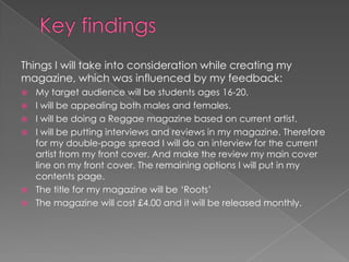 Things I will take into consideration while creating my
magazine, which was influenced by my feedback:
   My target audience will be students ages 16-20.
   I will be appealing both males and females.
   I will be doing a Reggae magazine based on current artist.
   I will be putting interviews and reviews in my magazine. Therefore
    for my double-page spread I will do an interview for the current
    artist from my front cover. And make the review my main cover
    line on my front cover. The remaining options I will put in my
    contents page.
   The title for my magazine will be ‘Roots’
   The magazine will cost £4.00 and it will be released monthly.
 