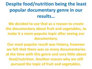 Despite food/nutrition being the least
popular documentary genre in our
results…
We decided to use that as a reason to create
the documentary about fruit and vegetables, to
make it a more popular topic after seeing our
documentary.
Our most popular result was history, however
we felt that there was so many documentaries
at the time with this genre and very little about
food/nutrition. Another reason why we still
pursued the topic of fruit and vegetables.
 