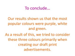 To conclude…
Our results shown us that the most
popular colours were purple, white
and green.
As a result of this, we tried to consider
these three colours primarily when
creating our draft print
advertisements.
 
