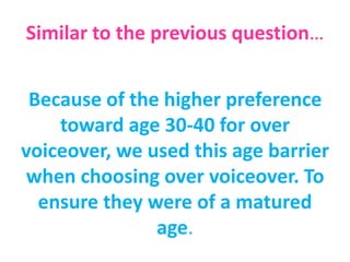 Similar to the previous question…
Because of the higher preference
toward age 30-40 for over
voiceover, we used this age barrier
when choosing over voiceover. To
ensure they were of a matured
age.
 