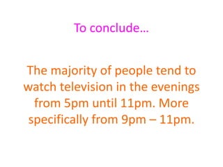 To conclude…
The majority of people tend to
watch television in the evenings
from 5pm until 11pm. More
specifically from 9pm – 11pm.
 
