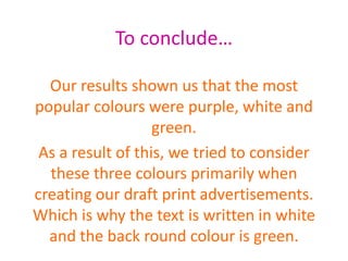 To conclude…
Our results shown us that the most
popular colours were purple, white and
green.
As a result of this, we tried to consider
these three colours primarily when
creating our draft print advertisements.
Which is why the text is written in white
and the back round colour is green.
 