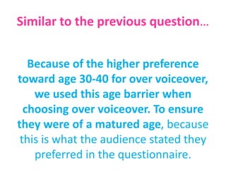 Similar to the previous question…
Because of the higher preference
toward age 30-40 for over voiceover,
we used this age barrier when
choosing over voiceover. To ensure
they were of a matured age, because
this is what the audience stated they
preferred in the questionnaire.
 