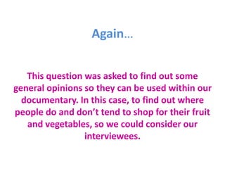 Again…
This question was asked to find out some
general opinions so they can be used within our
documentary. In this case, to find out where
people do and don’t tend to shop for their fruit
and vegetables, so we could consider our
interviewees.
 