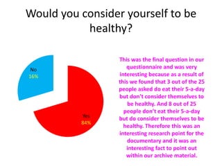 Would you consider yourself to be
healthy?
Yes
84%
No
16%
This was the final question in our
questionnaire and was very
interesting because as a result of
this we found that 3 out of the 25
people asked do eat their 5-a-day
but don’t consider themselves to
be healthy. And 8 out of 25
people don’t eat their 5-a-day
but do consider themselves to be
healthy. Therefore this was an
interesting research point for the
documentary and it was an
interesting fact to point out
within our archive material.
 