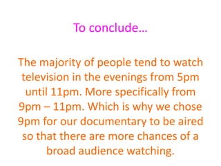 To conclude…
The majority of people tend to watch
television in the evenings from 5pm
until 11pm. More specifically from
9pm – 11pm. Which is why we chose
9pm for our documentary to be aired
so that there are more chances of a
broad audience watching.
 