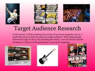 Target Audience Research In this survey I will be analysing the results of my music magazine survey. I made this survey to find out about my target audience. These being people between the ages of 18-24. By analysing the results, I can use these to decide on features I will use in the production of my music magazine.   