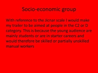 Socio-economic groupWith reference to the Jicnar scale I would make my trailer to be aimed at people in the C2 or Dcategory. This is because the young audience are mainly students or are in starter careers andwould therefore be skilled or partially unskilled manual workers