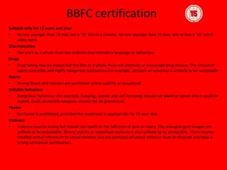 BBFC certificationSuitable only for 15 years and overNo one younger than 15 may see a ‘15’ film in a cinema. No one younger than 15 may rent or buy a ‘15’ rated video work.DiscriminationThe work as a whole must not endorse discriminatory language or behaviour.DrugsDrug taking may be shown but the film as a whole must not promote or encourage drug misuse. The misuse of easily accessible and highly dangerous substances (for example, aerosols or solvents) is unlikely to be acceptable.HorrorStrong threat and menace are permitted unless sadistic or sexualised.Imitable behaviourDangerous behaviour (for example, hanging, suicide and self-harming) should not dwell on detail which could be copied. Easily accessible weapons should not be glamorised.ThemeNo theme is prohibited, provided the treatment is appropriate for 15 year olds.ViolenceViolence may be strong but should not dwell on the infliction of pain or injury. The strongest gory images are unlikely to be acceptable. Strong sadistic or sexualised violence is also unlikely to be acceptable. There may be detailed verbal references to sexual violence but any portrayal of sexual violence must be discreet and have a strong contextual justification.