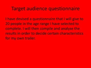 Target audience questionnaireI have devised a questionnaire that I will give to 20 people in the age range I have selected to complete. I will then compile and analyse the results in order to decide certain characteristics for my own trailer.