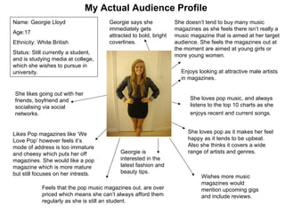 My Actual Audience Profile Likes Pop magazines like ‘We Love Pop’ however feels it’s mode of address is too immature and cheesy which puts her off magazines. She would like a pop magazine which is more mature but still focuses on her intrests. She likes going out with her friends, boyfriend and socialising via social networks. Georgie is interested in the latest fashion and beauty tips. She loves pop music, and always listens to the top 10 charts as she enjoys recent and current songs.   She loves pop as it makes her feel happy as it tends to be upbeat. Also she thinks it covers a wide range of artists and genres. Georgie says she immediately gets attracted to bold, bright coverlines. Wishes more music magazines would mention upcoming gigs and include reviews. She doesn’t tend to buy many music magazines as she feels there isn’t really a music magazine that is aimed at her target audience. She feels the magazines out at the moment are aimed at young girls or more young women. Feels that the pop music magazines out, are over priced which means she can’t always afford them regularly as she is still an student. Enjoys looking at attractive male artists in magazines. Name: Georgie Lloyd Age:17 Ethnicity: White British Status: Still currently a student, and is studying media at college, which she wishes to pursue in university. 