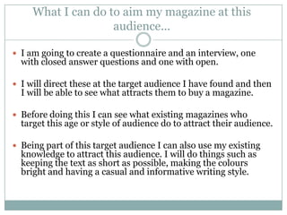What I can do to aim my magazine at this
                    audience...

 I am going to create a questionnaire and an interview, one
  with closed answer questions and one with open.

 I will direct these at the target audience I have found and then
  I will be able to see what attracts them to buy a magazine.

 Before doing this I can see what existing magazines who
  target this age or style of audience do to attract their audience.

 Being part of this target audience I can also use my existing
  knowledge to attract this audience. I will do things such as
  keeping the text as short as possible, making the colours
  bright and having a casual and informative writing style.
 