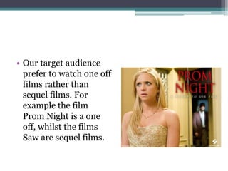 • Our target audience
  prefer to watch one off
  films rather than
  sequel films. For
  example the film
  Prom Night is a one
  off, whilst the films
  Saw are sequel films.
 