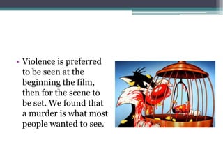 • Violence is preferred
  to be seen at the
  beginning the film,
  then for the scene to
  be set. We found that
  a murder is what most
  people wanted to see.
 