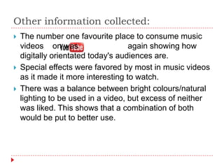 Other information collected:
   The number one favourite place to consume music
    videos on was                   again showing how
    digitally orientated today's audiences are.
   Special effects were favored by most in music videos
    as it made it more interesting to watch.
   There was a balance between bright colours/natural
    lighting to be used in a video, but excess of neither
    was liked. This shows that a combination of both
    would be put to better use.
 