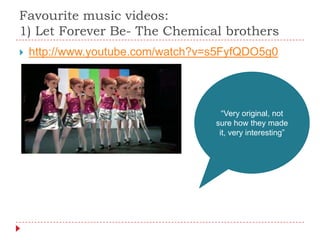 Favourite music videos:
1) Let Forever Be- The Chemical brothers
   http://www.youtube.com/watch?v=s5FyfQDO5g0




                                     “Very original, not
                                   sure how they made
                                    it, very interesting”
 