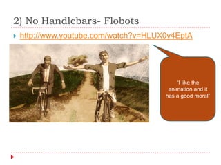 2) No Handlebars- Flobots
   http://www.youtube.com/watch?v=HLUX0y4EptA




                                           “I like the
                                        animation and it
                                       has a good moral”
 