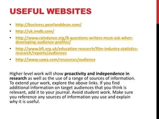 USEFUL WEBSITES
• http://business.pearlanddean.com/
• http://uk.imdb.com/
• http://www.raindance.org/8-questions-writers-must-ask-when-
developing-audience-profiles/
• http://www.bfi.org.uk/education-research/film-industry-statistics-
research/reports/audiences
• http://www.sawa.com/resources/audience
Higher level work will show proactivity and independence in
research as well as the use of a range of sources of information.
To extend your work, explore the above links. If you find
additional information on target audiences that you think is
relevant, add it to your journal. Avoid student work. Make sure
you reference any sources of information you use and explain
why it is useful.
 