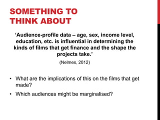 SOMETHING TO
THINK ABOUT
‘Audience-profile data – age, sex, income level,
education, etc. is influential in determining the
kinds of films that get finance and the shape the
projects take.’
(Nelmes, 2012)
• What are the implications of this on the films that get
made?
• Which audiences might be marginalised?
 