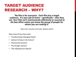 TARGET AUDIENCE
RESEARCH – WHY?
‘No film is for everyone. Each film has a target
audience. It’s your job to know – specifically – who they
are. Your film can’t communicate effectively or succeed at
the box office unless you know the group of people for
whom you are making it’
Taken from Canadian Filmmaker Website (2012)
How many of you have seen:
• The Best Exotic Marigold Hotel?
• Salmon Fishing in the Yemen?
• Paranormal Activity?
• The Hunger Games?
• The Inbetweeners Movie?
 