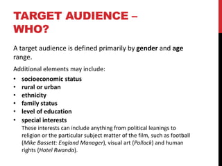 TARGET AUDIENCE –
WHO?
A target audience is defined primarily by gender and age
range.
Additional elements may include:
• socioeconomic status
• rural or urban
• ethnicity
• family status
• level of education
• special interests
These interests can include anything from political leanings to
religion or the particular subject matter of the film, such as football
(Mike Bassett: England Manager), visual art (Pollock) and human
rights (Hotel Rwanda).
 