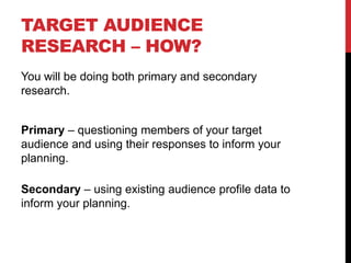 TARGET AUDIENCE
RESEARCH – HOW?
You will be doing both primary and secondary
research.
Primary – questioning members of your target
audience and using their responses to inform your
planning.
Secondary – using existing audience profile data to
inform your planning.
 